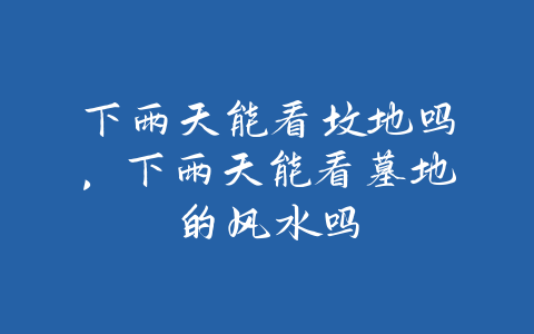 下雨天能看坟地吗，下雨天能看墓地的风水吗-易友笔记